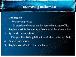 Treatment of meibomitis
1. Lid hygiene
Warm compresses
Expression of secretions by vertical massage of lid.
2. Topical antibiotics and eye drops used 3-4 times a day.
3. Systemic tetracyclines
Doxycycline 100mg bdfor 1 week then od for 6-12wks
4. Ocular lubricants
5. Topical steroids like fluromethalon.
 
