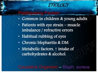 ETIOLOGY
Predisposing Factors :
• Common in children & young adults
• Patients with eye strain – muscle
imbalance / refractive errors
• Habitual rubbing of eyes
• Chronic blepharitis & DM
• Metabolic factors, ↑ intake of
carbohydrates & alcohol.
Causative Organism – Staph. aureus
 