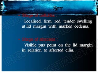 Signs
• Stage of cellulitis :
Localised, firm, red, tender swelling
at lid margin with marked oedema.
• Stage of abscess :
Visible pus point on the lid margin
in relation to affected cilia.
 