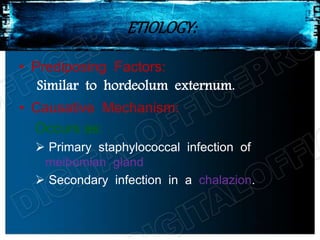ETIOLOGY:
• Prediposing Factors:
Similar to hordeolum externum.
• Causative Mechanism:
Occurs as:
 Primary staphylococcal infection of
meibomian gland
 Secondary infection in a chalazion.
 