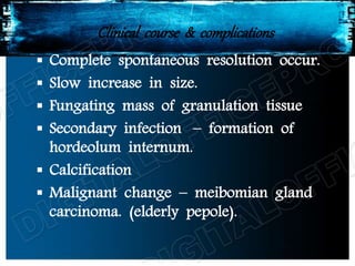 Clinical course & complications
 Complete spontaneous resolution occur.
 Slow increase in size.
 Fungating mass of granulation tissue
 Secondary infection – formation of
hordeolum internum.
 Calcification
 Malignant change – meibomian gland
carcinoma. (elderly pepole).
 