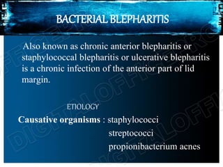 BACTERIAL BLEPHARITIS
Also known as chronic anterior blepharitis or
staphylococcal blepharitis or ulcerative blepharitis
is a chronic infection of the anterior part of lid
margin.
ETIOLOGY
Causative organisms : staphylococci
streptococci
propionibacterium acnes
 