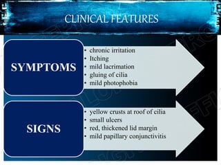 CLINICAL FEATURES
• chronic irritation
• Itching
• mild lacrimation
• gluing of cilia
• mild photophobia
SYMPTOMS
• yellow crusts at roof of cilia
• small ulcers
• red, thickened lid margin
• mild papillary conjunctivitis
SIGNS
 