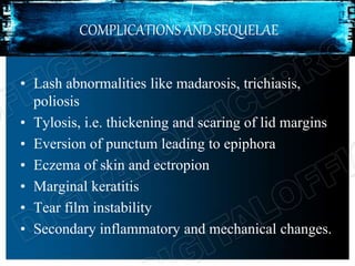 COMPLICATIONS AND SEQUELAE
• Lash abnormalities like madarosis, trichiasis,
poliosis
• Tylosis, i.e. thickening and scaring of lid margins
• Eversion of punctum leading to epiphora
• Eczema of skin and ectropion
• Marginal keratitis
• Tear film instability
• Secondary inflammatory and mechanical changes.
 