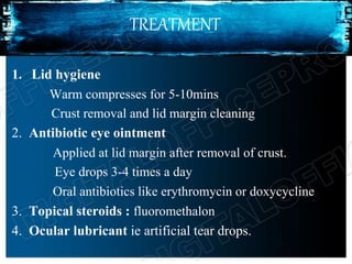 TREATMENT
1. Lid hygiene
Warm compresses for 5-10mins
Crust removal and lid margin cleaning
2. Antibiotic eye ointment
Applied at lid margin after removal of crust.
Eye drops 3-4 times a day
Oral antibiotics like erythromycin or doxycycline
3. Topical steroids : fluoromethalon
4. Ocular lubricant ie artificial tear drops.
 