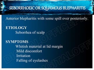 SEBORRHOEIC OR SQUAMOUS BLEPHARITIS
Anterior blepharitis with some spill over posteriorly.
ETIOLOGY
Seborrhea of scalp
SYMPTOMS
Whitish material at lid margin
Mild discomfort
Irritation
Falling of eyelashes
 