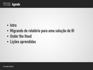 Agenda
• Intro
• Migrando de relatório para uma solução de BI
• Under the Hood
• Lições aprendidas
 
