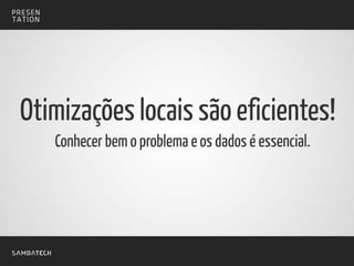 Conhecer bem o problema e os dados é essencial.
Otimizações locais são eficientes!
 