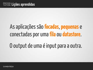 Lições aprendidas
As aplicações são focadas, pequenas e
conectadas por uma fila ou datastore.
O output de uma é input para a outra.
 