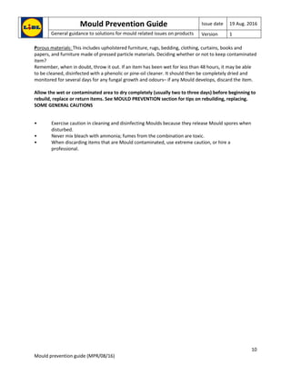Mould Prevention Guide Issue date 19 Aug. 2016
General guidance to solutions for mould related issues on products Version 1
10
Mould prevention guide (MPR/08/16)
Porous materials: This includes upholstered furniture, rugs, bedding, clothing, curtains, books and
papers, and furniture made of pressed particle materials. Deciding whether or not to keep contaminated
item?
Remember, when in doubt, throw it out. If an item has been wet for less than 48 hours, it may be able
to be cleaned, disinfected with a phenolic or pine-oil cleaner. It should then be completely dried and
monitored for several days for any fungal growth and odours– if any Mould develops, discard the item.
Allow the wet or contaminated area to dry completely (usually two to three days) before beginning to
rebuild, replace or return items. See MOULD PREVENTION section for tips on rebuilding, replacing.
SOME GENERAL CAUTIONS
• Exercise caution in cleaning and disinfecting Moulds because they release Mould spores when
disturbed.
• Never mix bleach with ammonia; fumes from the combination are toxic.
• When discarding items that are Mould contaminated, use extreme caution, or hire a
professional.
 