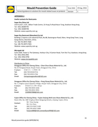 Mould Prevention Guide Issue date 19 Aug. 2016
General guidance to solutions for mould related issues on products Version 1
16
Mould prevention guide (MPR/08/16)
APPENDIX 4
Useful contacts for Desiccants:
Super Dry China Ltd
Unit 6 and 7, 17/F., Billion Trade Centre, 31 Hung To Road Kwun Tong, Kowloon Hong Kong
Tel: +852 28389778
Fax: +852 28389790
Website: www.superdry.com.sg
Super Dry Desiccant (Shenzhen) Co Ltd
Building 3, Express Luck Industrial Park, No.88, Baotongnan Road, Xiken, Heng Gang Town, Long
Gang district, Shenzhen, China.
Tel: +86 755-8973 7600
Fax: +86 755-8973 7601
Website: www.superdry.com.sg
Micropak Ltd
Suite 2504, Tower 6, The Gateway, Harbour City, 9 Canton Road, Tsim Sha Tsui, Kowloon, Hong Kong
Tel: +852 2956 2991
Fax: +852 2956 0790
Website: www.micropakltd.com
Distributors in China:
Dongguan Office for Cherng Chinq – Chen Chun Shoes Material Co., Ltd.
No.25 Hongqiao Road, Houjie Town, Dongguan City, China
Contact: 徐盛先生 / 王燕媚小姐
Tel: (86) 769-8558 0716
Fax: (86) 769-8593 2766
Email: chengxianggoodluck@163.com
Dongguan Office for Cherng Chinq – Peng Cheng Shoes Material Co., Ltd.
No. 3, Jingtou Lane 6 Qiaotou Village, Houjie Town, Dongguan City, China
Contact: 鄧福培先生 (Mr. Deng)
Tel: (86) 769-8593 1036
Fax: (86) 769-8591 9955
Email: 13509837888@163.com
Fujian Office for Cherng Chinq – Fujian Jinjiang Well June Shoes Material Co., Ltd.
Room 301, No. 408 Tsinghua West Qingyang Streets, Jinjiang, Fujian, China
Contact:
Mr. Tony Huang
Mr. Eric Chen
Tel: (86) 153-9207 5189
Fax: (86) 595-8567 3489
Email: huijune888@163.comwelljune999@163.com
 