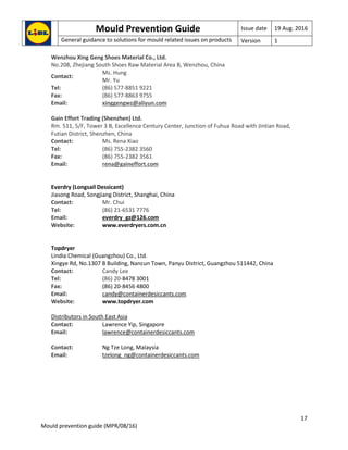 Mould Prevention Guide Issue date 19 Aug. 2016
General guidance to solutions for mould related issues on products Version 1
17
Mould prevention guide (MPR/08/16)
Wenzhou Xing Geng Shoes Material Co., Ltd.
No.208, Zhejiang South Shoes Raw Material Area B, Wenzhou, China
Contact:
Ms. Hung
Mr. Yu
Tel: (86) 577-8851 9221
Fax: (86) 577-8863 9755
Email: xinggengwz@aliyun.com
Gain Effort Trading (Shenzhen) Ltd.
Rm. 511, 5/F, Tower 3 B, Excellence Century Center, Junction of Fuhua Road with Jintian Road,
Futian District, Shenzhen, China
Contact: Ms. Rena Xiao
Tel: (86) 755-2382 3560
Fax: (86) 755-2382 3561
Email: rena@gaineffort.com
Everdry (Longsail Dessicant)
Jiasong Road, Songjiang District, Shanghai, China
Contact: Mr. Chui
Tel: (86) 21-6531 7776
Email: everdry_gz@126.com
Website: www.everdryers.com.cn
Topdryer
Lindia Chemical (Guangzhou) Co., Ltd.
Xingye Rd, No.1307 B Building, Nancun Town, Panyu District, Guangzhou 511442, China
Contact: Candy Lee
Tel: (86) 20-8478 3001
Fax: (86) 20-8456 4800
Email: candy@containerdesiccants.com
Website: www.topdryer.com
Distributors in South East Asia
Contact: Lawrence Yip, Singapore
Email: lawrence@containerdesiccants.com
Contact: Ng Tze Long, Malaysia
Email: tzelong_ng@containerdesiccants.com
 