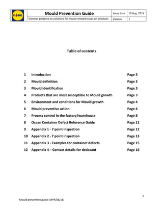 Mould Prevention Guide Issue date 19 Aug. 2016
General guidance to solutions for mould related issues on products Version 1
2
Mould prevention guide (MPR/08/16)
Table of contents
1 Introduction Page 3
2 Mould definition Page 3
3 Mould identification Page 3
4 Products that are most susceptible to Mould growth Page 3
5 Environment and conditions for Mould growth Page 4
6 Mould preventive action Page 4
7 Process control in the factory/warehouse Page 8
8 Ocean Container Defect Reference Guide Page 11
9 Appendix 1 - 7 point inspection Page 12
10 Appendix 2 - 7 point inspection Page 13
11 Appendix 3 - Examples for container defects Page 15
12 Appendix 4 – Contact details for desiccant Page 16
 