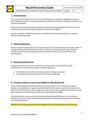 Mould Prevention Guide Issue date 19 Aug. 2016
General guidance to solutions for mould related issues on products Version 1
3
Mould prevention guide (MPR/08/16)
1. Introduction
There are risks of product recall due to risks of mould exposure and products damaged by mould are
often rejected by retailers or returned by customers, with the risk of claims or litigation and damage to a
company‘s reputation.
Chemicals used in the past to tackle and prevent mould face increasingly tight restrictions, with many
now banned in the USA and Europe, example- Dimethylfumarate (DMFu).
Mould is a problem usually found only when a shipment has arrived at its destination, so making it
difficult to resolve and costly.
2. Mould definition
Mould is a type of fungus (spore), it needs water to grow. It also needs a food source, oxygen, carbon or
nitrogen and a temperature between 5°c and 37°c to grow. It can grow on wood, paper and other
materials made from wood along with textiles. Moulds prefer damp, dark or steam filled or wet
areas/material.
3. Mould identification
In general, Mould presence itself as a black, blue or green spot on the surface of a product.
Identification can be performed through a third party laboratory.
 A Total Plate Count method to verify the presence of fungus on product.
 A PCR (polymerase chain reaction) test to verify the fungus type.
4. Products that are most susceptible to Mould growth
Wood, bamboo (Bamboo and wood products are recommended use anti-stain treatment which
provides a microscopic barrier against moulds that last from 3-6 months, as well as heat treatment to
prevent mould and insects.), wicker, willow, grass, hyacinth, glue, paint, products that utilize man-made
fibres, paper board and processed materials such as particle board and MDF.
Fabric (cotton, linen, rayon, wool, silk and synthetic fibres) along with leathers can also suffer with
growth of mould, and unless treated material the method of storage and transportation are important
in controlling its growth.
IMPORTANT: Any treatments must be fully compliant with USA & EU regulations, REACH Directive
 