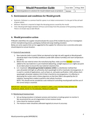 Mould Prevention Guide Issue date 19 Aug. 2016
General guidance to solutions for mould related issues on products Version 1
4
Mould prevention guide (MPR/08/16)
5. Environment and conditions for Mould growth
 Nutrients: Cellulose is a common food for spores in an indoor environment. It is the part of the cell wall
of green plants.
 Moisture: Moisture is required to begin the decaying process caused by the mould.
 Time: Mould growth begins between 24 hours and 10 days from the provision of the growing conditions.
There is no known way to date Mould.
6. Mould preventive action
If Mould is identified, the supplier should evaluate the cause of the incident by way of an investigation
of their manufacturing process, packaging method and cargo loading procedure.
Below are some aspects that can be suggested to the supplier for reference but a concrete action plan
should depend on actual situation.
6.1 Control of raw material:
1. Raw materials (refer to point 3)that are deemed to be high risk with regards to Mould growth
should be kept in low humidity conditions (under 60% relative humidity) and room temperature
(25-30°C )
2. Before the raw material enters the manufacturing flow, make sure that biocides have been
added to the raw material or a pre-treatment (bleaching, sunlight exposure (U.V. lights see point
3) are taken place to ensure the raw material is bacteria free.
3. U.V. treatment: Ultraviolet germicidal irradiation (UVGI) is a disinfection method that
uses ultraviolet (UV) light at sufficiently short wavelength to kill or inactivate microorganisms. It
is used in a variety of applications, such as food, air, and water purification. UVGI utilises short-
wavelength ultraviolet radiation (UV-C) that is harmful to microorganisms. It is effective in
destroying the nucleic acids in these organisms so that their DNA is disrupted by the UV
radiation, leaving them unable to perform vital cellular functions.
NOTE: This should not be considered a sole method of controlling mould growth and the use of
the correct lamps is essential.
IMPORTANT: BIOCIDES SUCH AS DIMETYLFUMARATE (DMFu) HAVE RESTRICTIONS WITHIN THE
EUROPEAN UNION, REFER TO THE BIOCIDAL PRODUCTS DIRECTIVE.
6.2 Monitoring of moisture level:
1. Set up drying procedure in between process and maintain a tracking system to monitor it.
We recommend the use of a hygrometer to test moisture levels.
2. Inline check for moisture content.
3. The moisture meter should be calibrated regularly to ensure its accuracy
 
