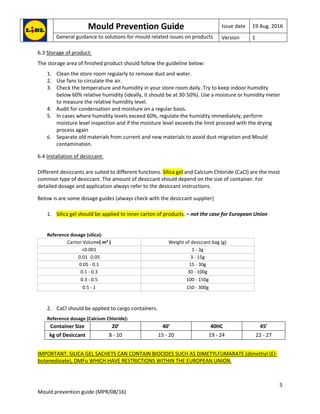 Mould Prevention Guide Issue date 19 Aug. 2016
General guidance to solutions for mould related issues on products Version 1
5
Mould prevention guide (MPR/08/16)
6.3 Storage of product:
The storage area of finished product should follow the guideline below:
1. Clean the store room regularly to remove dust and water.
2. Use fans to circulate the air.
3. Check the temperature and humidity in your store room daily. Try to keep indoor humidity
below 60% relative humidity (ideally, it should be at 30-50%). Use a moisture or humidity meter
to measure the relative humidity level.
4. Audit for condensation and moisture on a regular basis.
5. In cases where humidity levels exceed 60%, regulate the humidity immediately, perform
moisture level inspection and if the moisture level exceeds the limit proceed with the drying
process again
6. Separate old materials from current and new materials to avoid dust migration and Mould
contamination.
6.4 Installation of desiccant:
Different desiccants are suited to different functions. Silica gel and Calcium Chloride (CaCl) are the most
common type of desiccant. The amount of desiccant should depend on the size of container. For
detailed dosage and application always refer to the desiccant instructions.
Below is are some dosage guides (always check with the desiccant supplier)
1. Silica gel should be applied to inner carton of products. – not the case for European Union
Reference dosage (silica):
Carton Volume( m3
) Weight of desiccant bag (g)
<0.001 1 - 3g
0.01 0.05 3 - 15g
0.05 - 0.1 15 - 30g
0.1 - 0.3 30 - 100g
0.3 - 0.5 100 - 150g
0.5 - 1 150 - 300g
2. CaCl should be applied to cargo containers.
Reference dosage (Calcium Chloride):
Container Size 20’ 40’ 40HC 45’
kg of Desiccant 8 - 10 15 - 20 19 - 24 22 - 27
IMPORTANT: SILICA GEL SACHETS CAN CONTAIN BIOCIDES SUCH AS DIMETYLFUMARATE (dimethyl (E)-
butenedioate), DMFu WHICH HAVE RESTRICTIONS WITHIN THE EUROPEAN UNION.
 