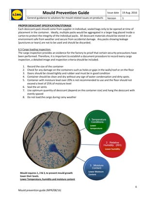 Mould Prevention Guide Issue date 19 Aug. 2016
General guidance to solutions for mould related issues on products Version 1
6
Mould prevention guide (MPR/08/16)
PROPER DESICCANT SPECIFICATION/STORAGE
Each desiccant pack should come from supplier in individual, sealed bags only to be opened at time of
placement in the container. Ideally, multiple packs would be aggregated in a larger bag placed inside a
carton to protect the integrity of the individual packs. All desiccant materials should be stored in an
environment safe from weather and secure from accidental damage. Any packs showing leakage
(punctures or tears) are not to be used and should be discarded.
6.5 Cargo loading inspection:
The cargo inspection provides an evidence for the factory to proof that certain security precautions have
been performed. Therefore, it is important to establish a document procedure to record every cargo
inspection, a detailed image and inspection criteria should be included.
1. Record the size of the container
2. Check for any damage on the containers such as holes or gaps in the walls/roof or on the floor
3. Doors should be closed tightly and rubber seal must be in good condition
4. Container should be clean and dry without any sign of water condensation and dirty spots.
5. Container with moisture level over 20% is not recommended to use and the floor should not
exceed a level of 25% of moisture level
6. Seal the air vents
7. Use optimum quantity of desiccant (depend on the container size) and hang the desiccant with
evenly spaced
8. Do not load the cargo during rainy weather
Lower
temperature
Lower humidity
Lower Moisture
Content
Mould requires 1, 2 & 3, to prevent mould growth
lower their levels.
Lower Temperature, humidity and moisture content
 