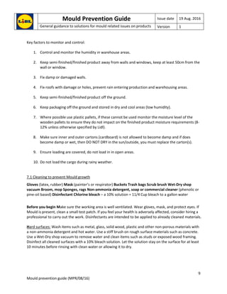 Mould Prevention Guide Issue date 19 Aug. 2016
General guidance to solutions for mould related issues on products Version 1
9
Mould prevention guide (MPR/08/16)
Key factors to monitor and control:
1. Control and monitor the humidity in warehouse areas.
2. Keep semi-finished/finished product away from walls and windows, keep at least 50cm from the
wall or window.
3. Fix damp or damaged walls.
4. Fix roofs with damage or holes, prevent rain entering production and warehousing areas.
5. Keep semi-finished/finished product off the ground.
6. Keep packaging off the ground and stored in dry and cool areas (low humidity).
7. Where possible use plastic pallets, if these cannot be used monitor the moisture level of the
wooden pallets to ensure they do not impact on the finished product moisture requirements (8-
12% unless otherwise specified by Lidl).
8. Make sure inner and outer cartons (cardboard) is not allowed to become damp and if does
become damp or wet, then DO NOT DRY in the sun/outside, you must replace the carton(s).
9. Ensure loading are covered, do not load in in open areas.
10. Do not load the cargo during rainy weather.
7.1 Cleaning to prevent Mould growth
Gloves (latex, rubber) Mask (painter’s or respirator) Buckets Trash bags Scrub brush Wet-Dry shop
vacuum Broom, mop Sponges, rags Non-ammonia detergent, soap or commercial cleaner (phenolic or
pine-oil based) Disinfectant Chlorine bleach – a 10% solution = 11/4 Cup bleach to a gallon water
Before you begin Make sure the working area is well ventilated. Wear gloves, mask, and protect eyes. If
Mould is present, clean a small test patch. If you feel your health is adversely affected, consider hiring a
professional to carry out the work. Disinfectants are intended to be applied to already cleaned materials.
Hard surfaces: Wash items such as metal, glass, solid wood, plastic and other non-porous materials with
a non-ammonia detergent and hot water. Use a stiff brush on rough surface materials such as concrete.
Use a Wet-Dry shop vacuum to remove water and clean items such as studs or exposed wood framing.
Disinfect all cleaned surfaces with a 10% bleach solution. Let the solution stay on the surface for at least
10 minutes before rinsing with clean water or allowing it to dry.
 