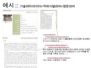 예시 :: 기술메타데이터>객체식별래퍼>명문래퍼
<inscriptions>
<inscriptionsTranscription>
大唐平百 濟國碑銘 顯慶五年歲在庚申八月己巳朔十五日癸未
建 洛州河南權懷素書 ……
<inscriptionsDescription>
<descriptiveNoteValue>
부여 정림사지 오층석탑 제1층의 탑신 4면에 새겨진 기공문
(紀功文)으로, 당나라의 장군 소정방(蘇定方)이 백제를 평
정한 사적을 기록한 것이다. ……
<sourceDescriptiveValue>
“譯註 韓國古代金石文”Ⅰ1992
 