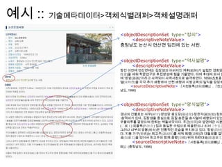 예시 :: 기술메타데이터>객체식별래퍼>객체설명래퍼
<objectDescriptionSet type=“정의”>
<descriptiveNoteValue>
충청남도 논산시 연산면 임리에 있는 서원.
<objectDescriptionSet type=“역사설명”>
<descriptiveNoteValue>
창건 이전에 연산면에는 김장생의 아버지인 계휘(繼輝)가 설립한 경회당
性堂)을 세워 학문연구와 후진양성에 힘을 기울였다. 이에 후대에 와서 양
에 „돈암(遯巖)‟이라고 사액되어 사액서원으로 승격하였다. 1658년(효종
열(宋時烈)을 각각 추가 배향하여 선현 배향과 지방교육의 일익을 담당하
<sourceDescriptiveNote> 『서원등록(書院謄錄)』, 『전고
남도, 1996)
<objectDescriptionSet type=“양식설명”>
<descriptiveNoteValue>
경내의 건물로는 사우(祠宇)·양성당·응도당(凝道堂)·장판각(藏板閣)·정회
·송덕비가 있다. 김장생을 중심으로 김집·송준길·송시열이 배향되어 있는
우물마루를 깔았으며 전퇴는 벽돌바닥이다. 주간(柱間)의 앞면에만 사분
(二翼工) 외출목(外出目) 집과 동일한 수법으로 짜올렸으나 쇠서［牛舌］
그러나 내부의 양봉(樑奉)은 전통적인 모습을 유지하고 있다. 창방(昌枋)
다. 지붕 가구(架構)는 퇴고주(退高柱)를 세워 퇴량(退樑)과 대들보를 걸었
공(包臺工)을 얹어서 퇴고주와 함께 종량(宗樑) 위에 파련대공(波蓮臺工)
<sourceDescriptiveNote>『서원등록(書院謄錄)』,
觀)』(충청남도, 1996)
 