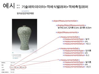 예시 :: 기술메타데이터>객체식별래퍼>객체측정래퍼
<objectMeasurementsSet>
<displayObjectMeasurements>
높이42.1cm, 입지름6.1cm, 밑지름16.5cm
<objectMeasurements>
<measurementsSet>
<measurementsType> 높이
<measurementsUnit> cm
<measurementsValue> 42.1
<measurementsSet>
<measurementsType> 입지름
<measurementsUnit> cm
<measurementsValue> 6.1
<measurementsSet>
<measurementsType> 밑지름
<measurementsUnit> cm
<measurementsValue> 16.5
 