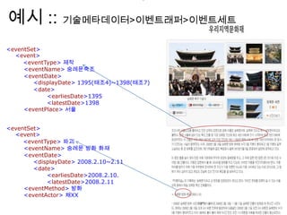 예시 :: 기술메타데이터>이벤트래퍼>이벤트세트
>
<eventSet>
<event>
<eventType> 제작
<eventName> 숭례문축조
<eventDate>
<displayDate> 1395(태조4)~1398(태조7)
<date>
<earliesDate>1395
<latestDate>1398
<eventPlace> 서울
<eventSet>
<event>
<eventType> 파괴
<eventName> 숭례문 방화 화재
<eventDate>
<displayDate> 2008.2.10~2.11
<date>
<earliesDate>2008.2.10.
<latestDate>2008.2.11
<eventMethod> 방화
<eventActor> 채XX
 