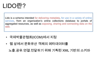 • 국제박물관협회(ICOM)에서 지정
• 웹 상에서 문화유산 객체의 메타데이터를
노출.공유.연결.전달하기 위해 기획된 XML 기반의 스키마
LIDO란?
Lido is a schema intended for delivering metadata, for use in a variety of online
services, from an organization‟s online collections database to portals of
aggregated resources, as well as exposing, sharing and connecting data on the
web.
 