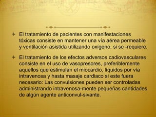  El tratamiento de pacientes con manifestaciones
tóxicas consiste en mantener una vía aérea permeable
y ventilación asistida utilizando oxígeno, si se -requiere.
 El tratamiento de los efectos adversos cadiovasculares
consiste en el uso de vasopresores, preferiblemente
aquellos que estimulan el miocardio, líquidos por vía
intravenosa y hasta masaje cardiaco si este fuera
necesario: Las convulsiones pueden ser controladas
administrando intravenosa-mente pequeñas cantidades
de algún agente anticonvul-sivante.
 
