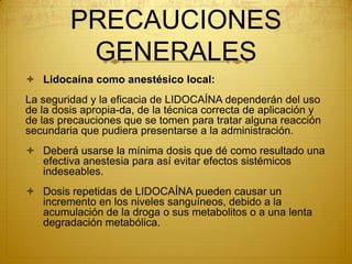 PRECAUCIONES
GENERALES
 Lidocaína como anestésico local:
La seguridad y la eficacia de LIDOCAÍNA dependerán del uso
de la dosis apropia-da, de la técnica correcta de aplicación y
de las precauciones que se tomen para tratar alguna reacción
secundaria que pudiera presentarse a la administración.
 Deberá usarse la mínima dosis que dé como resultado una
efectiva anestesia para así evitar efectos sistémicos
indeseables.
 Dosis repetidas de LIDOCAÍNA pueden causar un
incremento en los niveles sanguíneos, debido a la
acumulación de la droga o sus metabolitos o a una lenta
degradación metabólica.
 