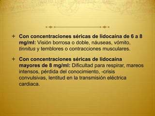  Con concentraciones séricas de lidocaína de 6 a 8
mg/ml: Visión borrosa o doble, náuseas, vómito,
tinnitus y temblores o contracciones musculares.
 Con concentraciones séricas de lidocaína
mayores de 8 mg/ml: Dificultad para respirar, mareos
intensos, pérdida del conocimiento, -crisis
convulsivas, lentitud en la transmisión eléctrica
cardiaca.
 