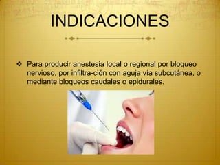INDICACIONES
 Para producir anestesia local o regional por bloqueo
nervioso, por infiltra-ción con aguja vía subcutánea, o
mediante bloqueos caudales o epidurales.
 