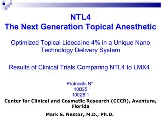NTL4
The Next Generation Topical Anesthetic
Optimized Topical Lidocaine 4% in a Unique Nano
Technology Delivery System
Results of Clinical Trials Comparing NTL4 to LMX4
Protocols N°
10025
10025.1
Center for Clinical and Cosmetic Research (CCCR), Aventura,
Florida
Mark S. Nestor, M.D., Ph.D.
 