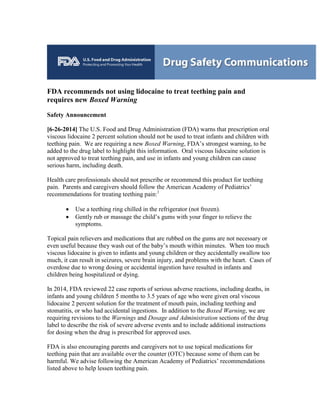 FDA recommends not using lidocaine to treat teething pain and
requires new Boxed Warning
Safety Announcement
[6-26-2014] The U.S. Food and Drug Administration (FDA) warns that prescription oral
viscous lidocaine 2 percent solution should not be used to treat infants and children with
teething pain. We are requiring a new Boxed Warning, FDA’s strongest warning, to be
added to the drug label to highlight this information. Oral viscous lidocaine solution is
not approved to treat teething pain, and use in infants and young children can cause
serious harm, including death.
Health care professionals should not prescribe or recommend this product for teething
pain. Parents and caregivers should follow the American Academy of Pediatrics’
recommendations for treating teething pain:1
• Use a teething ring chilled in the refrigerator (not frozen).
• Gently rub or massage the child’s gums with your finger to relieve the
symptoms.
Topical pain relievers and medications that are rubbed on the gums are not necessary or
even useful because they wash out of the baby’s mouth within minutes. When too much
viscous lidocaine is given to infants and young children or they accidentally swallow too
much, it can result in seizures, severe brain injury, and problems with the heart. Cases of
overdose due to wrong dosing or accidental ingestion have resulted in infants and
children being hospitalized or dying.
In 2014, FDA reviewed 22 case reports of serious adverse reactions, including deaths, in
infants and young children 5 months to 3.5 years of age who were given oral viscous
lidocaine 2 percent solution for the treatment of mouth pain, including teething and
stomatitis, or who had accidental ingestions. In addition to the Boxed Warning, we are
requiring revisions to the Warnings and Dosage and Administration sections of the drug
label to describe the risk of severe adverse events and to include additional instructions
for dosing when the drug is prescribed for approved uses.
FDA is also encouraging parents and caregivers not to use topical medications for
teething pain that are available over the counter (OTC) because some of them can be
harmful. We advise following the American Academy of Pediatrics’ recommendations
listed above to help lessen teething pain.
 