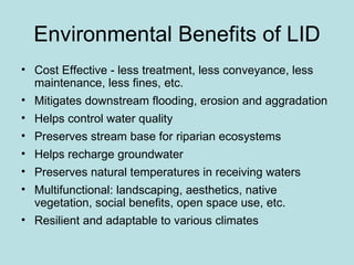 Environmental Benefits of LID Cost Effective - less treatment, less conveyance, less maintenance, less fines, etc. Mitigates downstream flooding, erosion and aggradation Helps control water quality Preserves stream base for riparian ecosystems Helps recharge groundwater Preserves natural temperatures in receiving waters Multifunctional: landscaping, aesthetics, native vegetation, social benefits, open space use, etc.  Resilient and adaptable to various climates 