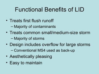 Functional Benefits of LID Treats first flush runoff Majority of contaminants Treats common small/medium-size storm Majority of storms Design includes overflow for large storms Conventional MS4 used as back-up Aesthetically pleasing Easy to maintain 