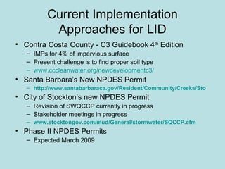 Current Implementation Approaches for LID Contra Costa County - C3 Guidebook 4 th  Edition IMPs for 4% of impervious surface Present challenge is to find proper soil type www.cccleanwater.org/newdevelopmentc3/ Santa Barbara’s New NPDES Permit http://www.santabarbaraca.gov/Resident/Community/Creeks/Storm_Water_Management_Program.htm City of Stockton’s new NPDES Permit Revision of SWQCCP currently in progress Stakeholder meetings in progress www.stocktongov.com/mud/General/stormwater/SQCCP.cfm Phase II NPDES Permits Expected March 2009 
