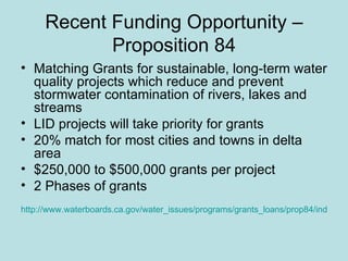 Recent Funding Opportunity – Proposition 84 Matching Grants for sustainable, long-term water quality projects which reduce and prevent stormwater contamination of rivers, lakes and streams LID projects will take priority for grants 20% match for most cities and towns in delta area $250,000 to $500,000 grants per project 2 Phases of grants http://www.waterboards.ca.gov/water_issues/programs/grants_loans/prop84/index.shtml 