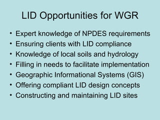 LID Opportunities for WGR Expert knowledge of NPDES requirements Ensuring clients with LID compliance  Knowledge of local soils and hydrology Filling in needs to facilitate implementation Geographic Informational Systems (GIS) Offering compliant LID design concepts Constructing and maintaining LID sites 