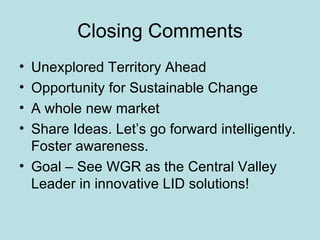 Closing Comments Unexplored Territory Ahead Opportunity for Sustainable Change A whole new market Share Ideas. Let’s go forward intelligently. Foster awareness. Goal – See WGR as the Central Valley Leader in innovative LID solutions! 