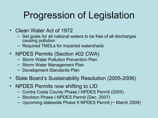 Progression of Legislation Clean Water Act of 1972 Set goals for all national waters to be free of all discharges causing pollution Required TMDLs for impaired watersheds  NPDES Permits (Section 402 CWA) Storm Water Pollution Prevention Plan Storm Water Management Plan Development Standards Plan State Board’s Sustainability Resolution (2005-2006)  NPDES Permits now shifting to LID Contra Costa County Phase I NPDES Permit (2005) Stockton Phase I NPDES Permit (Dec. 2007)  Upcoming statewide Phase II NPDES Permit (~ March 2009) 