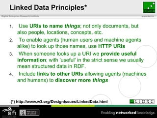 Linked Data Principles* Use URIs to name things; not only documents, but also people, locations, concepts, etc. To enable agents (human users and machine agents alike) to look up those names, use HTTP URIs When someone looks up a URI we provide useful information; with 'useful' in the strict sense we usually mean structured data in RDF. Include links to other URIs allowing agents (machines and humans) to discover more things(*) http://www.w3.org/DesignIssues/LinkedData.html