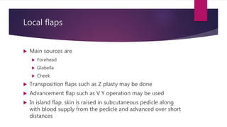 Local flaps
 Main sources are
 Forehead
 Glabella
 Cheek
 Transposition flaps such as Z plasty may be done
 Advancement flap such as V Y operation may be used
 In island flap, skin is raised in subcutaneous pedicle along
with blood supply from the pedicle and advanced over short
distances
 