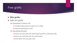 Free grafts
 Skin grafts:
 Split skin grafts:
 Preparation of donor site
 Usually medial aspect of upper arm or thigh
 General anaesthesia is used
 Harvesting the graft
 Donor site lubricated with sterile liquid paraffin or petroleum jelly
 Donor skin stretched with skin graft boards
 Graft taken with skin graft knife
 
