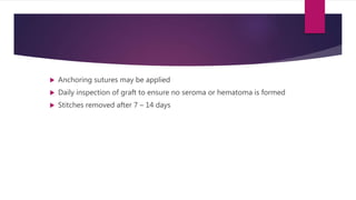  Anchoring sutures may be applied
 Daily inspection of graft to ensure no seroma or hematoma is formed
 Stitches removed after 7 – 14 days
 