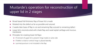 Mustarde’s operation for reconstruction of
upper lid in 2 stages
 Broad based full thickness flap of lower lid is made
 Rotated into the defect as far as possible and sutured
 2 weeks later base of flap is cut and remaining flap sutured to remaining defect
 Lower lid is reconstructed with cheek flap and nasal septal cartilage and mucous
membrane
 Principles for creating lower lid flaps:
 If remnant of upper lid is present: hinge made on same side
 If defect is total or central: hinge is placed laterally
 Lacrimal punctum is not included in the flap
 