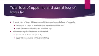 Total loss of upper lid and partial loss of
lower lid
 If lateral part of lower lid is conserved it is rotated to medial side of upper lid
 Lateral part of upper lid is reconstructed with temporofrontal flap
 Lower part of lid is reconstructed with cheek flap
 When medial part of lower lid is conserved
 Lateral defect closed with cheek flap
 Upper lid reconstructed with supraorbital flap
 