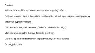 Transient
Normal infants-80% of normal infants (eye popping reflex)
Preterm infants - due to immature myelinisation of extrageniculate visual pathway
Maternal hyperthyroidism
Dorsal mesencephalic lesions (Collier's Lid retraction sign)
Multiple sclerosis (third nerve fascicle involved)
Bilateral episodic lid retraction in petitmal /myoclonic seizures
Oculogyric crisis
 