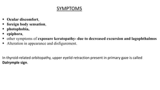  Ocular discomfort,
 foreign body sensation,
 photophobia,
 epiphora,
 other symptoms of exposure keratopathy- due to decreased excursion and lagophthalmos
 Alteration in appearance and disfigurement.
In thyroid-related orbitopathy, upper eyelid retraction present in primary gaze is called
Dalrymple sign.
SYMPTOMS
 