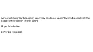 Abnormally high/ low lid position in primary position of upper/ lower lid respectively that
exposes the superior/ inferior sclera
Upper lid retaction
Lower Lid Retraction
 