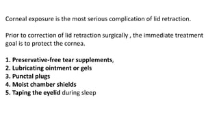 Corneal exposure is the most serious complication of lid retraction.
Prior to correction of lid retraction surgically , the immediate treatment
goal is to protect the cornea.
1. Preservative-free tear supplements,
2. Lubricating ointment or gels
3. Punctal plugs
4. Moist chamber shields
5. Taping the eyelid during sleep
 